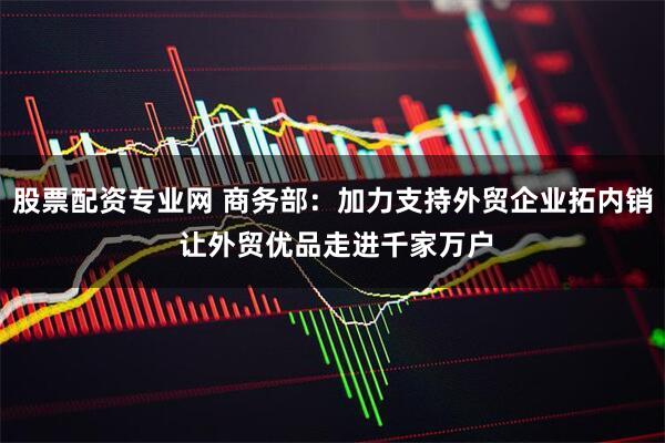 股票配资专业网 商务部：加力支持外贸企业拓内销 让外贸优品走进千家万户