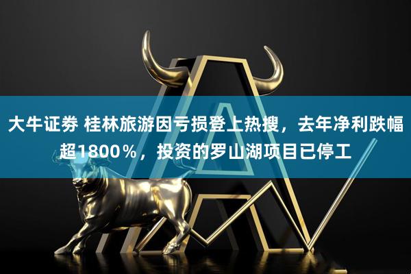 大牛证劵 桂林旅游因亏损登上热搜，去年净利跌幅超1800％，投资的罗山湖项目已停工