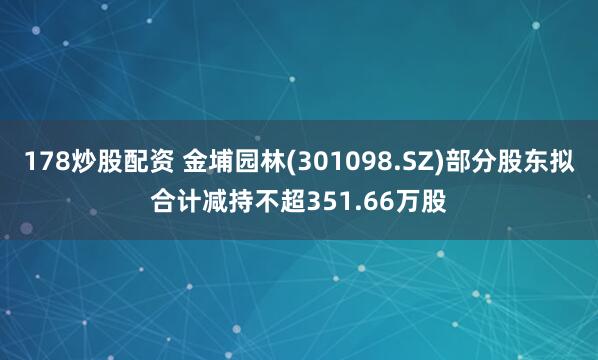 178炒股配资 金埔园林(301098.SZ)部分股东拟合计减持不超351.66万股