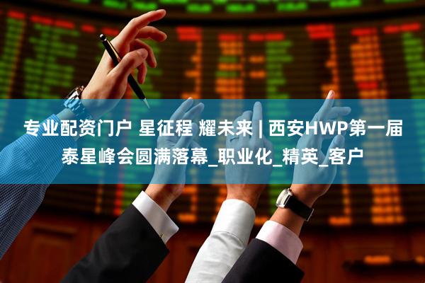 专业配资门户 星征程 耀未来 | 西安HWP第一届泰星峰会圆满落幕_职业化_精英_客户