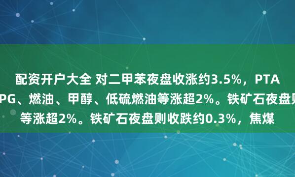配资开户大全 对二甲苯夜盘收涨约3.5%，PTA涨超3.2%，短纤、LPG、燃油、甲醇、低硫燃油等涨超2%。铁矿石夜盘则收跌约0.3%，焦煤
