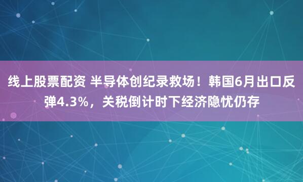 线上股票配资 半导体创纪录救场！韩国6月出口反弹4.3%，关税倒计时下经济隐忧仍存