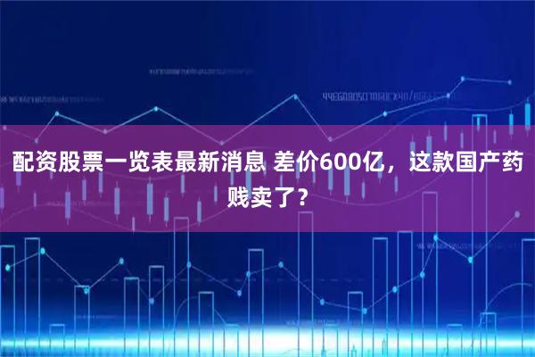配资股票一览表最新消息 差价600亿，这款国产药贱卖了？
