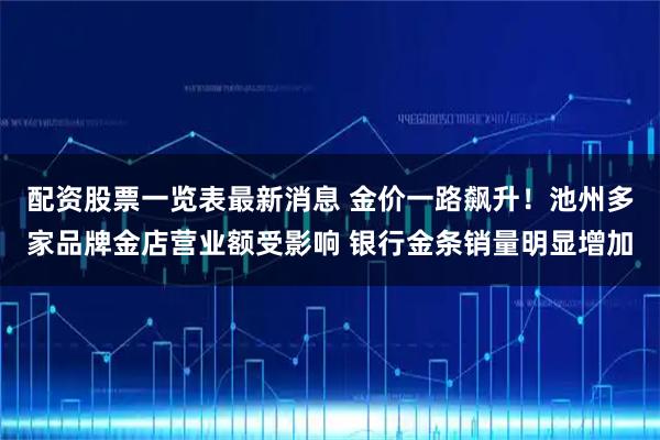 配资股票一览表最新消息 金价一路飙升！池州多家品牌金店营业额受影响 银行金条销量明显增加
