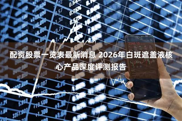 配资股票一览表最新消息 2026年白斑遮盖液核心产品深度评测报告