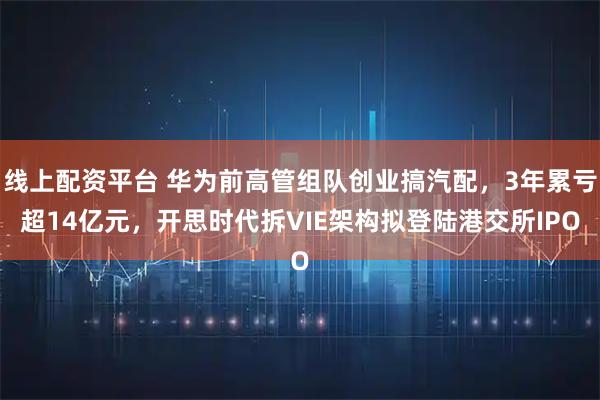 线上配资平台 华为前高管组队创业搞汽配，3年累亏超14亿元，开思时代拆VIE架构拟登陆港交所IPO