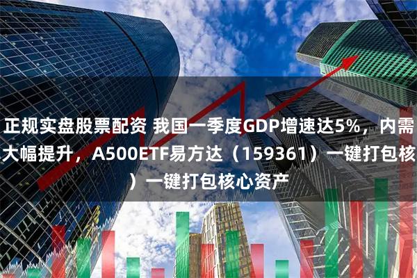 正规实盘股票配资 我国一季度GDP增速达5%，内需贡献率大幅提升，A500ETF易方达（159361）一键打包核心资产